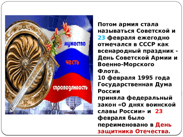Потом армия стала называться Советской и 23 февраля ежегодно отмечался в СССР как всенародный праздник - День Советской Армии и Военно-Морского Флота. 10 февраля 1995 года Государственная Дума России приняла федеральный закон «О днях воинской славы России» и 23 февраля было переименовано в День защитника Отечества. 