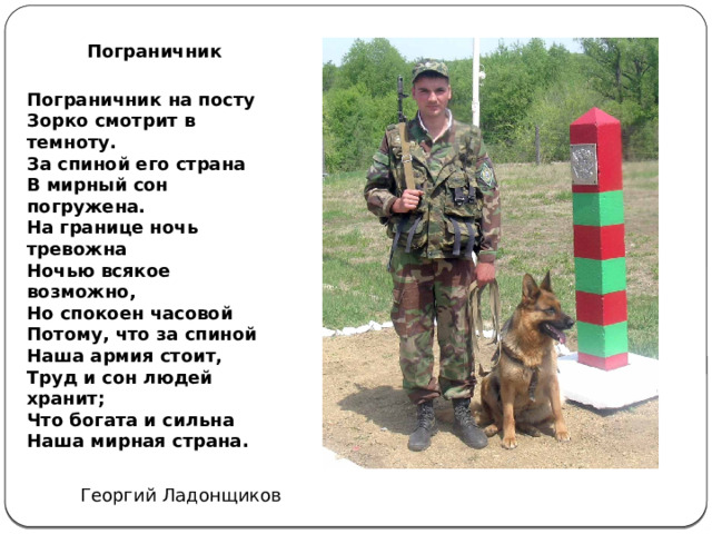 Пограничник   Пограничник на посту  Зорко смотрит в темноту.  За спиной его страна  В мирный сон погружена.  На границе ночь тревожна  Ночью всякое возможно,  Но спокоен часовой  Потому, что за спиной  Наша армия стоит,  Труд и сон людей хранит;  Что богата и сильна  Наша мирная страна. Георгий Ладонщиков 