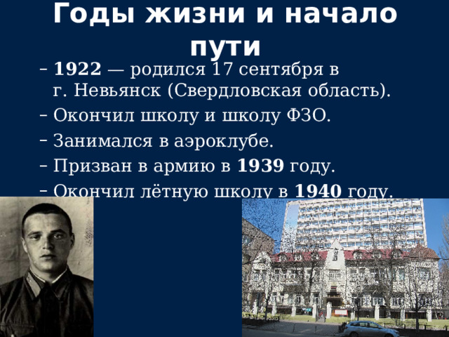 Годы жизни и начало пути 1922  — родился 17 сентября в г. Невьянск (Свердловская область). Окончил школу и школу ФЗО. Занимался в аэроклубе. Призван в армию в  1939  году. Окончил лётную школу в  1940  году. 1922  — родился 17 сентября в г. Невьянск (Свердловская область). Окончил школу и школу ФЗО. Занимался в аэроклубе. Призван в армию в  1939  году. Окончил лётную школу в  1940  году. 