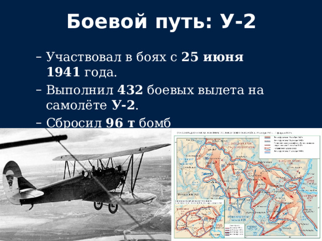 Боевой путь: У‑2 Участвовал в боях с  25 июня 1941  года. Выполнил  432  боевых вылета на самолёте  У‑2 . Сбросил  96 т  бомб и  235 тыс.  листовок. Отличился в  Сталинградской битве . Участвовал в боях с  25 июня 1941  года. Выполнил  432  боевых вылета на самолёте  У‑2 . Сбросил  96 т  бомб и  235 тыс.  листовок. Отличился в  Сталинградской битве . 