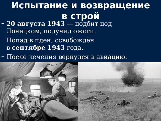 Испытание и возвращение в строй 20 августа 1943  — подбит под Донецком, получил ожоги. Попал в плен, освобождён в  сентябре 1943  года. После лечения вернулся в авиацию. 20 августа 1943  — подбит под Донецком, получил ожоги. Попал в плен, освобождён в  сентябре 1943  года. После лечения вернулся в авиацию. 