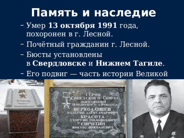 Память и наследие Умер  13 октября 1991  года, похоронен в г. Лесной. Почётный гражданин г. Лесной. Бюсты установлены в  Свердловске  и  Нижнем Тагиле . Его подвиг — часть истории Великой Победы. Умер  13 октября 1991  года, похоронен в г. Лесной. Почётный гражданин г. Лесной. Бюсты установлены в  Свердловске  и  Нижнем Тагиле . Его подвиг — часть истории Великой Победы. 