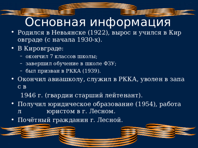 Основная информация Родился в Невьянске (1922), вырос и учился в Кировграде (с начала 1930‑х). В Кировграде: окончил 7 классов школы; завершил обучение в школе ФЗУ; был призван в РККА (1939). окончил 7 классов школы; завершил обучение в школе ФЗУ; был призван в РККА (1939). Окончил авиашколу, служил в РККА, уволен в запас в   1946 г. (гвардии старший лейтенант). Получил юридическое образование (1954), работал  юристом в г. Лесном. Почётный гражданин г. Лесной.  