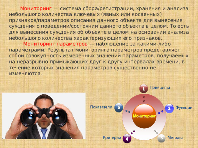  Мониторинг — система сбора/регистрации, хранения и анализа небольшого количества ключевых (явных или косвенных) признаков/параметров описания данного объекта для вынесения суждения о поведении/состоянии данного объекта в целом. То есть для вынесения суждения об объекте в целом на основании анализа небольшого количества характеризующих его признаков.   Мониторинг параметров — наблюдение за какими-либо параметрами. Результат мониторинга параметров представляет собой совокупность измеренных значений параметров, получаемых на неразрывно примыкающих друг к другу интервалах времени, в течение которых значения параметров существенно не изменяются. 