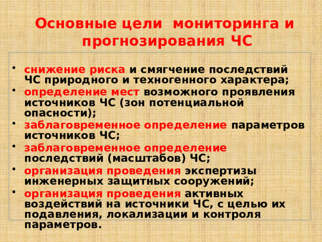 Основные цели мониторинга и прогнозирования ЧС  снижение риска и смягчение последствий ЧС природного и техногенного характера; определение мест возможного проявления источников ЧС (зон потенциальной опасности); заблаговременное определение параметров источников ЧС; заблаговременное определение последствий (масштабов) ЧС; организация проведения экспертизы инженерных защитных сооружений; организация проведения активных воздействий на источники ЧС, с целью их подавления, локализации и контроля параметров. 
