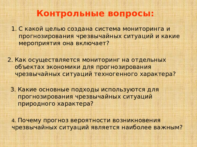 Контрольные вопросы: С какой целью создана система мониторинга и прогнозирования чрезвычайных ситуаций и какие мероприятия она включает? Как осуществляется мониторинг на отдельных объектах экономики для прогнозирования чрезвычайных ситуаций техногенного характера? Какие основные подходы используются для прогнозирования чрезвычайных ситуаций природного характера? 4. Почему прогноз вероятности возникновения чрезвычайных ситуаций является наиболее важным? 