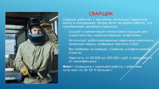 сварщик Сварщик работает с металлом, используя сварочную маску и спецодежду. Искры летят во время работы, что подчёркивает динамику процесса. Создаёт и ремонтирует металлоконструкции для строительства, машиностроения, энергетики. Использует роботизированные сварочные комплексы, лазерную сварку, цифровые чертежи (CAD). Востребован на заводах, стройках, в нефтегазовой отрасли. Зарплата: от 60 000 до 150 000+ руб. в зависимости от квалификации . Факт:  «Сварщики с навыками работы с роботами получают на 30–50 % больше!» 