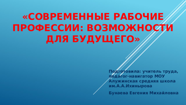 «Современные рабочие профессии: возможности для будущего»   Подготовила: учитель труда, педагог-навигатор МОУ Алужинская средняя школа им.А.А.Ихинырова Бунаева Евгения Михайловна 