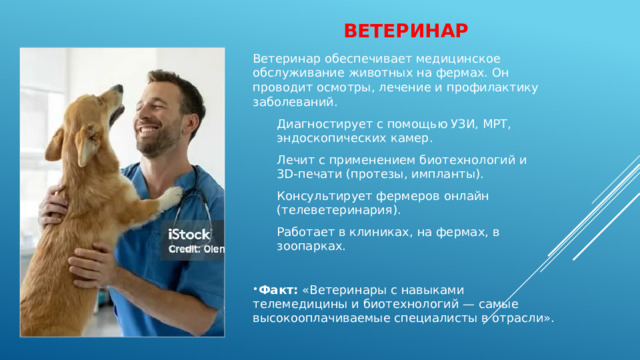 Ветеринар   Ветеринар обеспечивает медицинское обслуживание животных на фермах. Он проводит осмотры, лечение и профилактику заболеваний. Диагностирует с помощью УЗИ, МРТ, эндоскопических камер. Лечит с применением биотехнологий и 3D‑печати (протезы, импланты). Консультирует фермеров онлайн (телеветеринария). Работает в клиниках, на фермах, в зоопарках. Факт:  «Ветеринары с навыками телемедицины и биотехнологий — самые высокооплачиваемые специалисты в отрасли». 