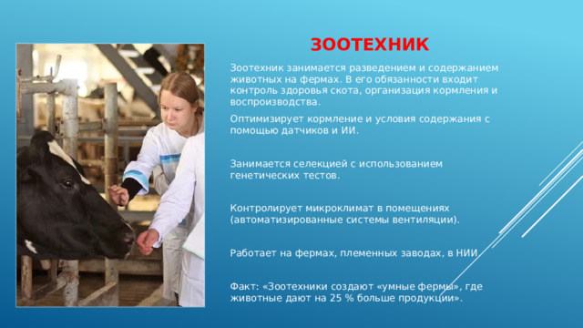 зоотехник Зоотехник занимается разведением и содержанием животных на фермах. В его обязанности входит контроль здоровья скота, организация кормления и воспроизводства. Оптимизирует кормление и условия содержания с помощью датчиков и ИИ. Занимается селекцией с использованием генетических тестов. Контролирует микроклимат в помещениях (автоматизированные системы вентиляции). Работает на фермах, племенных заводах, в НИИ. Факт: «Зоотехники создают «умные фермы», где животные дают на 25 % больше продукции». 