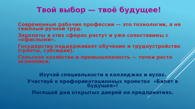 Твой выбор — твоё будущее! Современные рабочие профессии — это технологии, а не тяжёлый ручной труд. Зарплаты в этих сферах растут и уже сопоставимы с «офисными». Государство поддерживает обучение и трудоустройство (гранты, субсидии). Сельское хозяйство и промышленность — точки роста экономики. Изучай специальности в колледжах и вузах. Участвуй в профориентационных проектах «Билет в будущее»! Посещай дни открытых дверей на предприятиях. 
