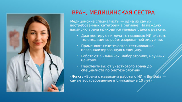 Врач, медицинская сестра Медицинские специалисты — одна из самых востребованных категорий в регионе. На каждую вакансию врача приходится меньше одного резюме. Диагностируют и лечат с помощью ИИ‑систем, телемедицины, роботизированной хирургии. Применяют генетическое тестирование, персонализированную медицину. Работают в клиниках, лабораториях, научных центрах. Перспективы: от участкового врача до специалиста по биотехнологиям. Диагностируют и лечат с помощью ИИ‑систем, телемедицины, роботизированной хирургии. Применяют генетическое тестирование, персонализированную медицину. Работают в клиниках, лабораториях, научных центрах. Перспективы: от участкового врача до специалиста по биотехнологиям. Факт:  «Врачи с навыками работы с ИИ и Big Data — самые востребованные в ближайшие 10 лет». 