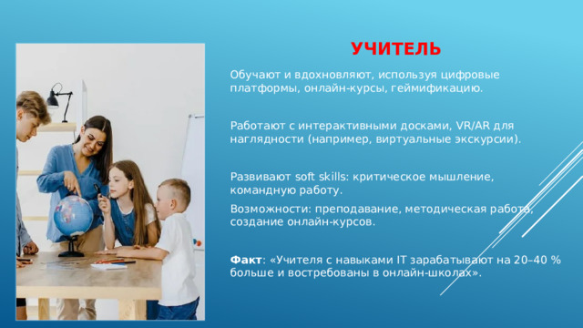 учитель Обучают и вдохновляют, используя цифровые платформы, онлайн‑курсы, геймификацию. Работают с интерактивными досками, VR/AR для наглядности (например, виртуальные экскурсии). Развивают soft skills: критическое мышление, командную работу. Возможности: преподавание, методическая работа, создание онлайн‑курсов. Факт : «Учителя с навыками IT зарабатывают на 20–40 % больше и востребованы в онлайн‑школах». 