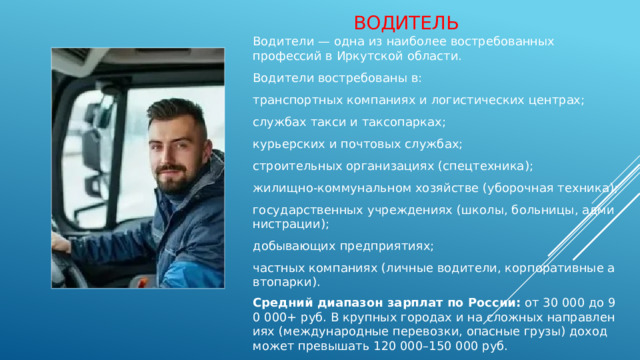 водитель Водители — одна из наиболее востребованных профессий в Иркутской области. Водители востребованы в: транспортных компаниях и логистических центрах; службах такси и таксопарках; курьерских и почтовых службах; строительных организациях (спецтехника); жилищно‑коммунальном хозяйстве (уборочная техника); государственных учреждениях (школы, больницы, администрации); добывающих предприятиях; частных компаниях (личные водители, корпоративные автопарки). Средний диапазон зарплат по России:  от 30 000 до 90 000+ руб. В крупных городах и на сложных направлениях (международные перевозки, опасные грузы) доход может превышать 120 000–150 000 руб. 