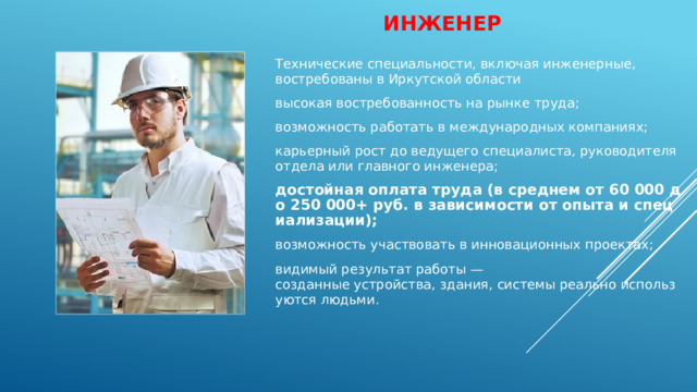 Инженер   Технические специальности, включая инженерные, востребованы в Иркутской области высокая востребованность на рынке труда; возможность работать в международных компаниях; карьерный рост до ведущего специалиста, руководителя отдела или главного инженера; достойная оплата труда (в среднем от 60 000 до 250 000+ руб. в зависимости от опыта и специализации); возможность участвовать в инновационных проектах; видимый результат работы — созданные устройства, здания, системы реально используются людьми. 