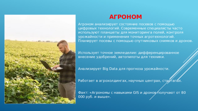 Агроном   Агроном анализирует состояние посевов с помощью цифровых технологий. Современные специалисты часто используют планшеты для мониторинга полей, контроля урожайности и применения точных агротехнологий. Планирует посевы с помощью спутниковых снимков и дронов. Использует точное земледелие: дифференцированное внесение удобрений, автопилоты для техники. Анализирует Big Data для прогноза урожайности. Работает в агрохолдингах, научных центрах, стартапах. Факт: «Агрономы с навыками GIS и дронов получают от 80 000 руб. и выше». 
