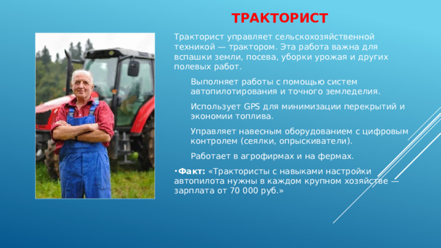 тракторист Тракторист управляет сельскохозяйственной техникой — трактором. Эта работа важна для вспашки земли, посева, уборки урожая и других полевых работ. Выполняет работы с помощью систем автопилотирования и точного земледелия. Использует GPS для минимизации перекрытий и экономии топлива. Управляет навесным оборудованием с цифровым контролем (сеялки, опрыскиватели). Работает в агрофирмах и на фермах. Факт:  «Трактористы с навыками настройки автопилота нужны в каждом крупном хозяйстве — зарплата от 70 000 руб.» 