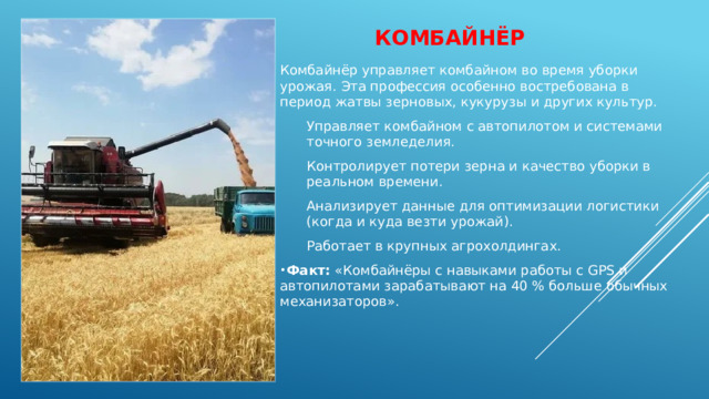 Комбайнёр   Комбайнёр управляет комбайном во время уборки урожая. Эта профессия особенно востребована в период жатвы зерновых, кукурузы и других культур. Управляет комбайном с автопилотом и системами точного земледелия. Контролирует потери зерна и качество уборки в реальном времени. Анализирует данные для оптимизации логистики (когда и куда везти урожай). Работает в крупных агрохолдингах. Факт:  «Комбайнёры с навыками работы с GPS и автопилотами зарабатывают на 40 % больше обычных механизаторов». 