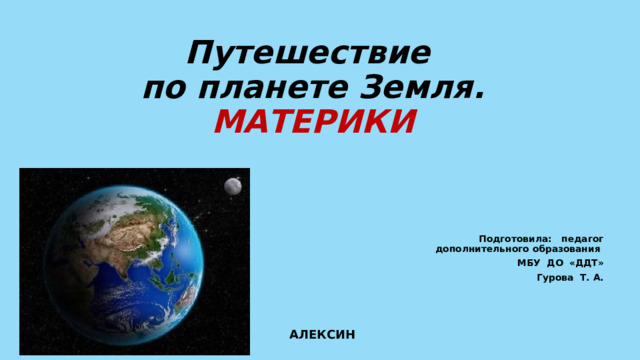 Путешествие  по планете Земля.  МАТЕРИКИ Подготовила: педагог дополнительного образования МБУ ДО «ДДТ» Гурова Т. А. АЛЕКСИН 