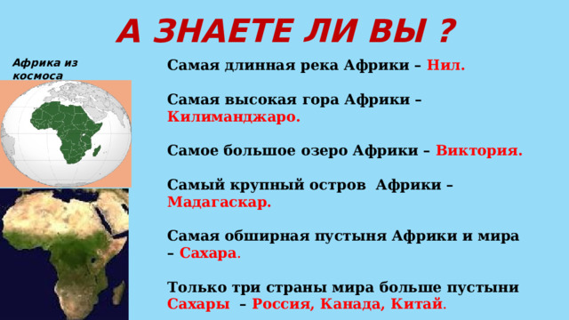 А ЗНАЕТЕ ЛИ ВЫ ? Африка из космоса Самая длинная река Африки – Нил.  Самая высокая гора Африки – Килиманджаро.  Самое большое озеро Африки – Виктория.  Самый крупный остров Африки – Мадагаскар.  Самая обширная пустыня Африки и мира – Сахара .  Только три страны мира больше пустыни Сахары – Россия, Канада, Китай .  Самая высокая температура летом зафиксирована в Ливане +58 градусов.   