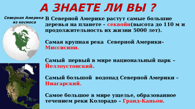 А ЗНАЕТЕ ЛИ ВЫ ? Северная Америка В Северной Америке растут самые большие деревья на планете – секвойи (высота до 110 м и продолжительность их жизни 5000 лет).  из космоса  Самая крупная река Северной Америки– Миссисипи.  Самый  первый в мире национальный парк – Йеллоустонский .  Самый большой водопад Северной Америки – Ниагарский.  Самое большое в мире ущелье, образованное течением реки Колорадо – Гранд-Каньон.  Некогда Азия и Северная Америка были соединены перешейком, который затем опустился под воду. Ныне на его месте находится Берингов пролив.   
