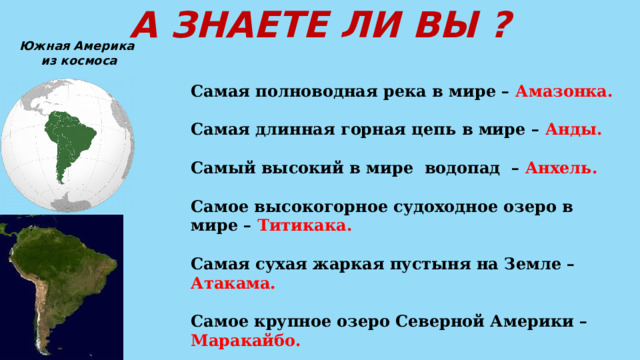 А ЗНАЕТЕ ЛИ ВЫ ? Южная Америка  из космоса Самая полноводная река в мире – Амазонка.  Самая длинная горная цепь в мире – Анды.  Самый высокий в мире водопад – Анхель.  Самое высокогорное судоходное озеро в мире – Титикака.  Самая сухая жаркая пустыня на Земле – Атакама.  Самое крупное озеро Северной Америки – Маракайбо.  