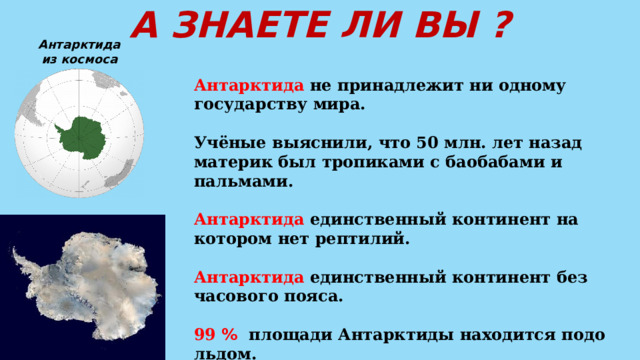 А ЗНАЕТЕ ЛИ ВЫ ? Антарктида из космоса Антарктида не принадлежит ни одному государству мира.  Учёные выяснили, что 50 млн. лет назад материк был тропиками с баобабами и пальмами.  Антарктида единственный континент на котором нет рептилий.  Антарктида единственный континент без часового пояса.  99 %  площади Антарктиды находится подо льдом.  У Антарктиды нет постоянных жителей. 