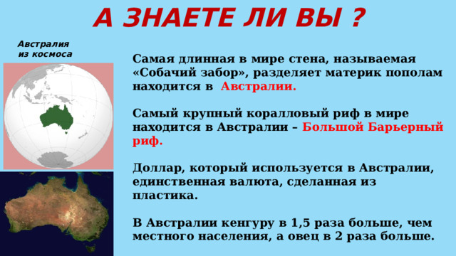 А ЗНАЕТЕ ЛИ ВЫ ? Австралия  из космоса Самая длинная в мире стена, называемая «Собачий забор», разделяет материк пополам находится в Австралии.  Самый крупный коралловый риф в мире находится в Австралии – Большой Барьерный риф.  Доллар, который используется в Австралии, единственная валюта, сделанная из пластика.  В Австралии кенгуру в 1,5 раза больше, чем местного населения, а овец в 2 раза больше.  Самая длинная прямая дорога в мире протяженностью 146 километров находится в пустыне Налларбор в Австралии. 