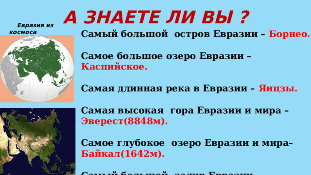 А ЗНАЕТЕ ЛИ ВЫ ?  Евразия из космоса Самый большой остров Евразии – Борнео.  Самое большое озеро Евразии – Каспийское.  Самая длинная река в Евразии – Янцзы.  Самая высокая гора Евразии и мира – Эверест(8848м).  Самое глубокое озеро Евразии и мира– Байкал(1642м).  Самый большой залив Евразии – Бенгальский.  Самое большое болото в мире – Васюганские болота.   