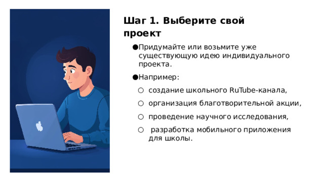 Шаг 1. Выберите свой проект Придумайте или возьмите уже существующую идею индивидуального проекта. Например: создание школьного RuTube‑канала, организация благотворительной акции, проведение научного исследования,  разработка мобильного приложения для школы. создание школьного RuTube‑канала, организация благотворительной акции, проведение научного исследования,  разработка мобильного приложения для школы.  