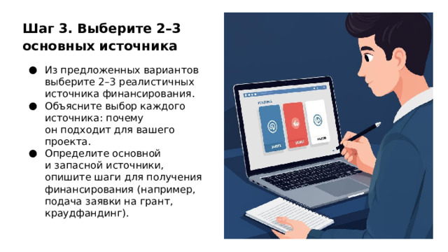 Шаг 3. Выберите 2–3 основных источника Из предложенных вариантов выберите 2–3 реалистичных источника финансирования. Объясните выбор каждого источника: почему он подходит для вашего проекта. Определите основной и запасной источники, опишите шаги для получения финансирования (например, подача заявки на грант, краудфандинг).  