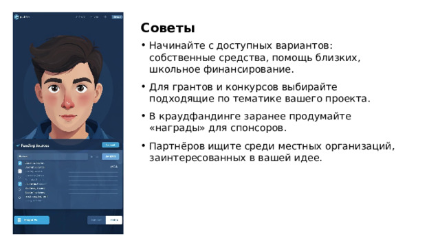 Советы Начинайте с доступных вариантов: собственные средства, помощь близких, школьное финансирование. Для грантов и конкурсов выбирайте подходящие по тематике вашего проекта. В краудфандинге заранее продумайте «награды» для спонсоров. Партнёров ищите среди местных организаций, заинтересованных в вашей идее.  