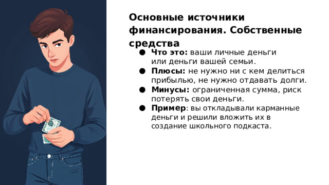 Основные источники финансирования. Собственные средства Что это: ваши личные деньги или деньги вашей семьи. Плюсы: не нужно ни с кем делиться прибылью, не нужно отдавать долги. Минусы: ограниченная сумма, риск потерять свои деньги. Пример : вы откладывали карманные деньги и решили вложить их в создание школьного подкаста.  