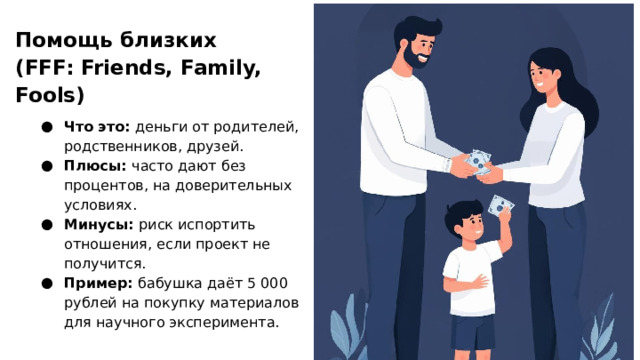 Помощь близких (FFF: Friends, Family, Fools)  Что это: деньги от родителей, родственников, друзей. Плюсы: часто дают без процентов, на доверительных условиях. Минусы: риск испортить отношения, если проект не получится. Пример: бабушка даёт 5 000 рублей на покупку материалов для научного эксперимента.  