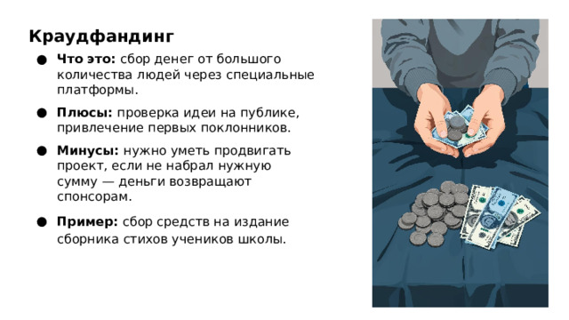 Краудфандинг Что это: сбор денег от большого количества людей через специальные платформы. Плюсы: проверка идеи на публике, привлечение первых поклонников. Минусы: нужно уметь продвигать проект, если не набрал нужную сумму — деньги возвращают спонсорам. Пример: сбор средств на издание сборника стихов учеников школы.  
