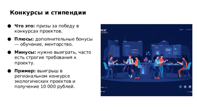 Конкурсы и стипендии Что это: призы за победу в конкурсах проектов. Плюсы: дополнительные бонусы — обучение, менторство. Минусы: нужно выиграть, часто есть строгие требования к проекту. Пример: выигрыш в региональном конкурсе экологических проектов и получение 10 000 рублей.  