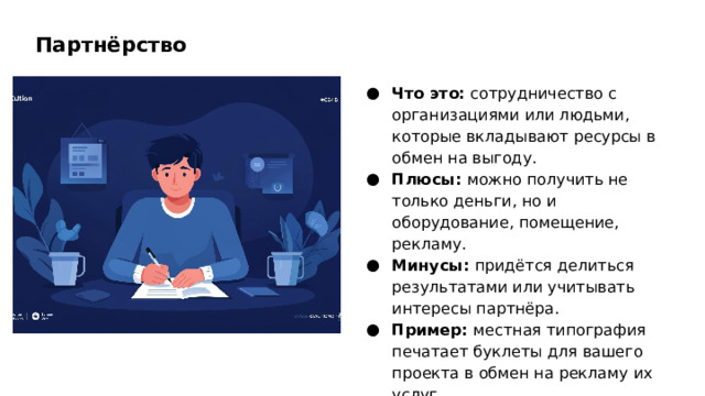 Партнёрство Что это: сотрудничество с организациями или людьми, которые вкладывают ресурсы в обмен на выгоду. Плюсы: можно получить не только деньги, но и оборудование, помещение, рекламу. Минусы: придётся делиться результатами или учитывать интересы партнёра. Пример: местная типография печатает буклеты для вашего проекта в обмен на рекламу их услуг.  
