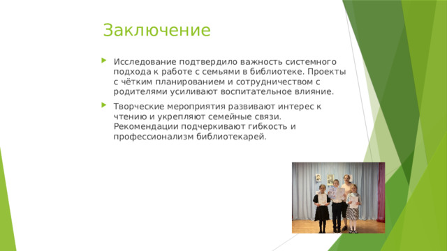 Заключение Исследование подтвердило важность системного подхода к работе с семьями в библиотеке. Проекты с чётким планированием и сотрудничеством с родителями усиливают воспитательное влияние. Творческие мероприятия развивают интерес к чтению и укрепляют семейные связи. Рекомендации подчеркивают гибкость и профессионализм библиотекарей. 