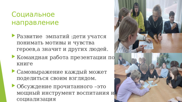 Социальное направление Развитие эмпатий :дети учатся понимать мотивы и чувства героев,а значит и других людей. Командная работа презентации по книге Самовыражение каждый может поделиться своим взглядом. Обсуждение прочитанного –это мощный инструмент воспитания и социализация Главное создать атмосферу доверия и интереса , где каждая мысль ценна. 