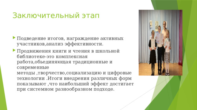 Заключительный этап Подведение итогов, награждение активных участников,анализ эффективности. Продвижения книги и чтения в школьной библиотеке-это комплексная работа,обьединяющая традиционные и современные методы ,творчество,социализацию и цифровые технологии .Итоги внедрения различных форм показывают ,что наибольший эффект достигает при системном разнообразном подходе. 