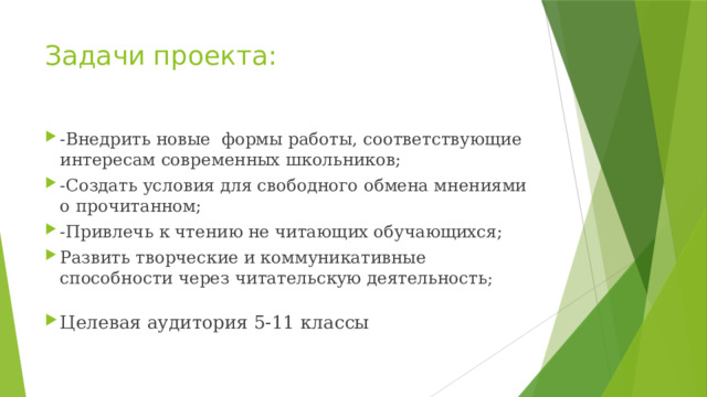 Задачи проекта: -Внедрить новые формы работы, соответствующие интересам современных школьников; -Создать условия для свободного обмена мнениями о прочитанном; -Привлечь к чтению не читающих обучающихся; Развить творческие и коммуникативные способности через читательскую деятельность ; Целевая аудитория 5-11 классы 