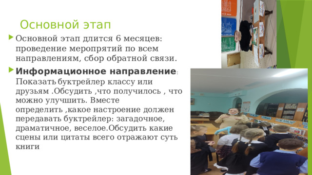 Основной этап Основной этап длится 6 месяцев: проведение меропрятий по всем направлениям, сбор обратной связи. Информационное направление : Показать  буктрейлер классу или друзьям .Обсудить ,что получилось , что можно улучшить. Вместе определить ,какое настроение должен передавать буктрейлер: загадочное, драматичное, веселое.Обсудить какие сцены или цитаты всего отражают суть книги 