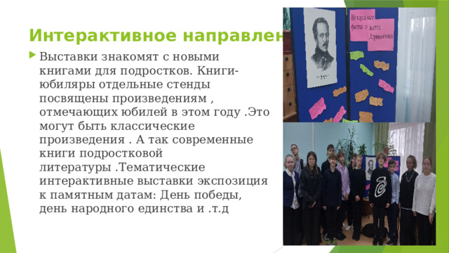Интерактивное направление Выставки знакомят с новыми книгами для подростков. Книги-юбиляры отдельные стенды посвящены произведениям , отмечающих юбилей в этом году .Это могут быть классические произведения . А так современные книги подростковой литературы .Тематические интерактивные выставки экспозиция к памятным датам: День победы, день народного единства и .т.д 