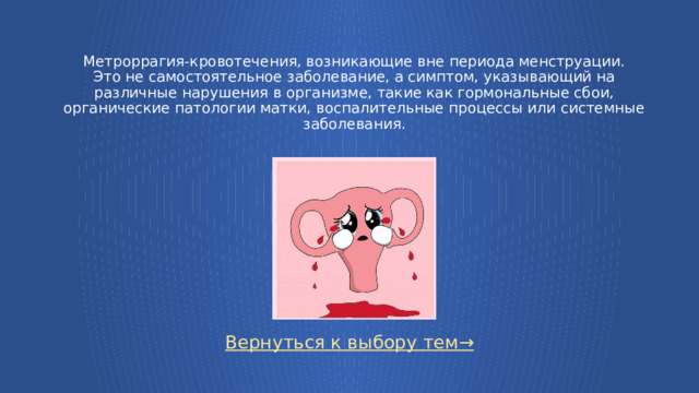 Метроррагия-кровотечения, возникающие вне периода менструации.  Это не самостоятельное заболевание, а симптом, указывающий на различные нарушения в организме, такие как гормональные сбои, органические патологии матки, воспалительные процессы или системные заболевания. Вернуться к выбору тем→  