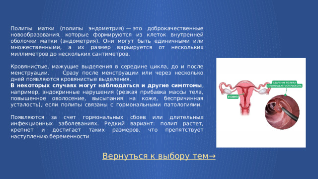 Полипы матки (полипы эндометрия) — это доброкачественные новообразования, которые формируются из клеток внутренней оболочки матки (эндометрия). Они могут быть единичными или множественными, а их размер варьируется от нескольких миллиметров до нескольких сантиметров. Кровянистые, мажущие выделения в середине цикла, до и после менструации. Сразу после менструации или через несколько дней появляются кровянистые выделения. В некоторых случаях могут наблюдаться и другие симптомы , например, эндокринные нарушения (резкая прибавка массы тела, повышенное оволосение, высыпания на коже, беспричинная усталость), если полипы связаны с гормональными патологиями.    Появляются за счет гормональных сбоев или длительных инфекционных заболеваниях. Редкий вариант: полип растет, крепнет и достигает таких размеров, что препятствует наступлению беременности Вернуться к выбору тем→  