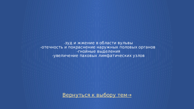 - зуд и жжение в области вульвы  -отечность и покраснение наружных половых органов  -гнойные выделения  -увеличение паховых лимфатических узлов Вернуться к выбору тем→  