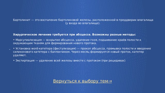 Бартолинит — это воспаление бартолиновой железы, расположенной в преддверии влагалища (у входа во влагалище). Хирургическое лечение требуется при абсцессе. Возможны разные методы:  Марсупиализация — вскрытие абсцесса, удаление гноя, подшивание краёв полости к окружающим тканям для формирования нового протока.   Установка word-катетера (фистулизация) — прокол абсцесса, промывка полости и введение силиконового катетера с баллончиком. Через месяц формируется новый проток, катетер удаляют.   Экстирпация — удаление всей железы вместе с протоком (при рецидивах) - Вернуться к выбору тем→  