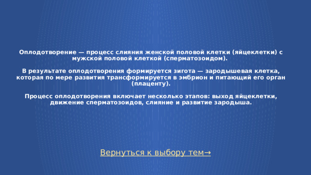 Оплодотворение — процесс слияния женской половой клетки (яйцеклетки) с мужской половой клеткой (сперматозоидом).   В результате оплодотворения формируется зигота — зародышевая клетка, которая по мере развития трансформируется в эмбрион и питающий его орган (плаценту).   Процесс оплодотворения включает несколько этапов: выход яйцеклетки, движение сперматозоидов, слияние и развитие зародыша. Вернуться к выбору тем→  