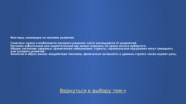 Факторы, влияющие на половое развитие:   Генетика: сроки и особенности полового развития часто наследуются от родителей.  Питание: избыточный или недостаточный вес может повлиять на сроки начала пубертата.  Общее состояние здоровья: хронические заболевания, стрессы, гормональные нарушения могут замедлить или ускорить развитие.  Экология и образ жизни: воздействие токсинов, физическая активность и уровень стресса также играют роль. Вернуться к выбору тем→  