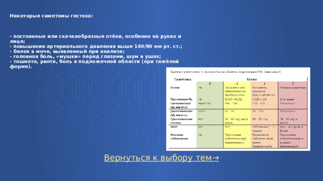 Некоторые симптомы гестоза:     - постоянные или скачкообразные отёки, особенно на руках и лице;  - повышение артериального давления выше 140/90 мм рт. ст.;  - белок в моче, выявленный при анализе;  - головная боль, «мушки» перед глазами, шум в ушах;  - тошнота, рвота, боль в подложечной области (при тяжёлой форме). Вернуться к выбору тем→  